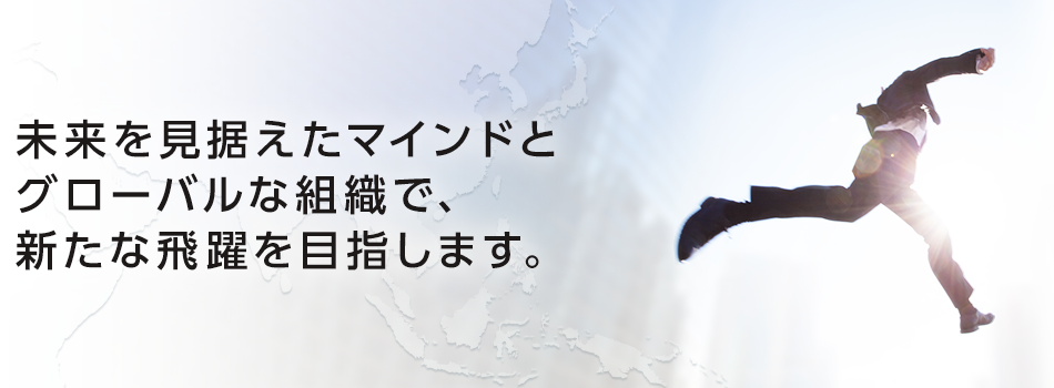 未来を見据えたマインドとグローバルな組織で、新たな飛躍を目指します。